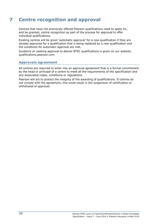 Pearson BTEC Level 2/3 Award/Certificate/Diploma in Retail Knowledge
Specification – Issue 7 – June 2016 © Pearson Education Limited 2016
30
7 Centre recognition and approval
Centres that have not previously offered Pearson qualifications need to apply for,
and be granted, centre recognition as part of the process for approval to offer
individual qualifications.
Existing centres will be given ‘automatic approval’ for a new qualification if they are
already approved for a qualification that is being replaced by a new qualification and
the conditions for automatic approval are met.
Guidance on seeking approval to deliver BTEC qualifications is given on our website,
qualifications.pearson.com
Approvals agreement
All centres are required to enter into an approval agreement that is a formal commitment
by the head or principal of a centre to meet all the requirements of the specification and
any associated codes, conditions or regulations.
Pearson will act to protect the integrity of the awarding of qualifications. If centres do
not comply with the agreement, this could result in the suspension of certification or
withdrawal of approval.
 