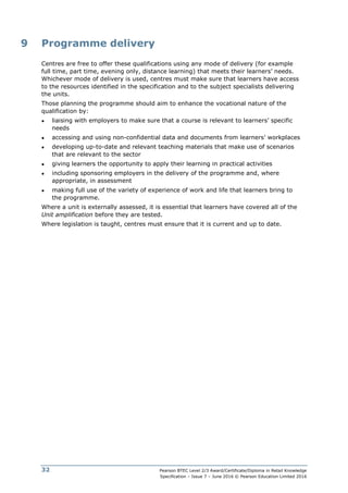 Pearson BTEC Level 2/3 Award/Certificate/Diploma in Retail Knowledge
Specification – Issue 7 – June 2016 © Pearson Education Limited 2016
32
9 Programme delivery
Centres are free to offer these qualifications using any mode of delivery (for example
full time, part time, evening only, distance learning) that meets their learners’ needs.
Whichever mode of delivery is used, centres must make sure that learners have access
to the resources identified in the specification and to the subject specialists delivering
the units.
Those planning the programme should aim to enhance the vocational nature of the
qualification by:
● liaising with employers to make sure that a course is relevant to learners’ specific
needs
● accessing and using non-confidential data and documents from learners’ workplaces
● developing up-to-date and relevant teaching materials that make use of scenarios
that are relevant to the sector
● giving learners the opportunity to apply their learning in practical activities
● including sponsoring employers in the delivery of the programme and, where
appropriate, in assessment
● making full use of the variety of experience of work and life that learners bring to
the programme.
Where a unit is externally assessed, it is essential that learners have covered all of the
Unit amplification before they are tested.
Where legislation is taught, centres must ensure that it is current and up to date.
 