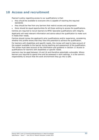 Pearson BTEC Level 2/3 Award/Certificate/Diploma in Retail Knowledge
Specification – Issue 7 – June 2016 © Pearson Education Limited 2016
33
10 Access and recruitment
Pearson’s policy regarding access to our qualifications is that:
● they should be available to everyone who is capable of reaching the required
standards
● they should be free from any barriers that restrict access and progression
● there should be equal opportunities for all those wishing to access the qualifications.
Centres are required to recruit learners to BTEC Specialist qualifications with integrity.
Applicants will need relevant information and advice about the qualification to make sure
it meets their needs.
Centres should review the applicant’s prior qualifications and/or experience, considering
whether this profile shows that they have the potential to achieve the qualification.
For learners with disabilities and specific needs, this review will need to take account of
the support available to the learner during teaching and assessment of the qualification.
The review must take account of the information and guidance in Section 11 Access to
qualifications for learners with disabilities or specific needs.
Learners may be aged between 14 and 16 and therefore potentially vulnerable. Where
learners are required to spend time and be assessed in work settings, it is the centre’s
responsibility to ensure that the work environment they go into is safe.
 