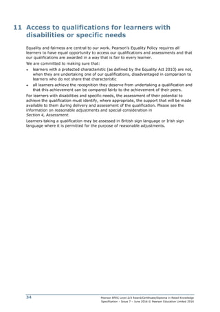 Pearson BTEC Level 2/3 Award/Certificate/Diploma in Retail Knowledge
Specification – Issue 7 – June 2016 © Pearson Education Limited 2016
34
11 Access to qualifications for learners with
disabilities or specific needs
Equality and fairness are central to our work. Pearson’s Equality Policy requires all
learners to have equal opportunity to access our qualifications and assessments and that
our qualifications are awarded in a way that is fair to every learner.
We are committed to making sure that:
● learners with a protected characteristic (as defined by the Equality Act 2010) are not,
when they are undertaking one of our qualifications, disadvantaged in comparison to
learners who do not share that characteristic
● all learners achieve the recognition they deserve from undertaking a qualification and
that this achievement can be compared fairly to the achievement of their peers.
For learners with disabilities and specific needs, the assessment of their potential to
achieve the qualification must identify, where appropriate, the support that will be made
available to them during delivery and assessment of the qualification. Please see the
information on reasonable adjustments and special consideration in
Section 4, Assessment.
Learners taking a qualification may be assessed in British sign language or Irish sign
language where it is permitted for the purpose of reasonable adjustments.
 