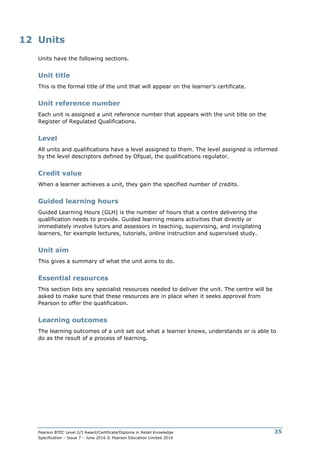 Pearson BTEC Level 2/3 Award/Certificate/Diploma in Retail Knowledge
Specification – Issue 7 – June 2016 © Pearson Education Limited 2016
35
12 Units
Units have the following sections.
Unit title
This is the formal title of the unit that will appear on the learner’s certificate.
Unit reference number
Each unit is assigned a unit reference number that appears with the unit title on the
Register of Regulated Qualifications.
Level
All units and qualifications have a level assigned to them. The level assigned is informed
by the level descriptors defined by Ofqual, the qualifications regulator.
Credit value
When a learner achieves a unit, they gain the specified number of credits.
Guided learning hours
Guided Learning Hours (GLH) is the number of hours that a centre delivering the
qualification needs to provide. Guided learning means activities that directly or
immediately involve tutors and assessors in teaching, supervising, and invigilating
learners, for example lectures, tutorials, online instruction and supervised study.
Unit aim
This gives a summary of what the unit aims to do.
Essential resources
This section lists any specialist resources needed to deliver the unit. The centre will be
asked to make sure that these resources are in place when it seeks approval from
Pearson to offer the qualification.
Learning outcomes
The learning outcomes of a unit set out what a learner knows, understands or is able to
do as the result of a process of learning.
 