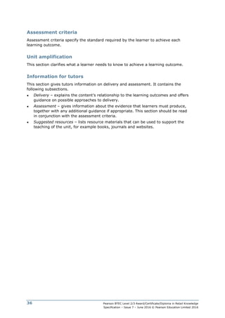 Pearson BTEC Level 2/3 Award/Certificate/Diploma in Retail Knowledge
Specification – Issue 7 – June 2016 © Pearson Education Limited 2016
36
Assessment criteria
Assessment criteria specify the standard required by the learner to achieve each
learning outcome.
Unit amplification
This section clarifies what a learner needs to know to achieve a learning outcome.
Information for tutors
This section gives tutors information on delivery and assessment. It contains the
following subsections.
● Delivery – explains the content’s relationship to the learning outcomes and offers
guidance on possible approaches to delivery.
● Assessment – gives information about the evidence that learners must produce,
together with any additional guidance if appropriate. This section should be read
in conjunction with the assessment criteria.
● Suggested resources – lists resource materials that can be used to support the
teaching of the unit, for example books, journals and websites.
 