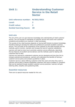 Pearson BTEC Level 2/3 Award/Certificate/Diploma in Retail Knowledge
Specification – Issue 7 – June 2016 © Pearson Education Limited 2016
37
Unit 1: Understanding Customer
Service in the Retail
Sector
Unit reference number: M/502/5821
Level: 2
Credit value: 2
Guided learning hours: 20
Unit aim
The aim of this unit is to give learners knowledge and understanding of retail customer
service. The unit focuses on standards of customer service and covers how customer
complaints and problems are resolved in retail businesses.
The success of any retail business depends on having staff trained on product knowledge,
therefore helping to develop the skills and confidence to promote excellent customer
service. This unit looks at the importance of the customer to the retail business and the
methods used to monitor, maintain and increase the level of customer satisfaction.
Learners will need to know how to promote customer service effectively, describing
the key features of excellent service delivery and the methods used for dealing with
customers face to face.
Learners are required to understand customer service standards and how they link to
company policies and procedures. Learners will understand the benefits of having a
customer service policy and company guidelines in place.
Customer service is about offering customers what they want and when they want it.
Learners will be able to identify dissatisfied customers who have a problem or complaint
that can be resolved through excellent customer service practices. Learners will gain
listening skills, empathy and questioning skills.
Essential resources
There are no special resources needed for this unit.
 