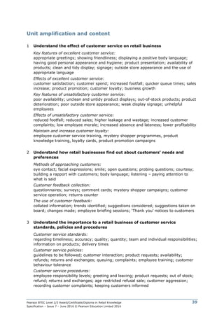 Pearson BTEC Level 2/3 Award/Certificate/Diploma in Retail Knowledge
Specification – Issue 7 – June 2016 © Pearson Education Limited 2016
39
Unit amplification and content
1 Understand the effect of customer service on retail business
Key features of excellent customer service:
appropriate greetings; showing friendliness; displaying a positive body language;
having good personal appearance and hygiene; product presentation; availability of
products; clean and tidy display; signage; outside store appearance and the use of
appropriate language
Effects of excellent customer service:
customer satisfaction; customer spend; increased footfall; quicker queue times; sales
increase; product promotion; customer loyalty; business growth
Key features of unsatisfactory customer service:
poor availability; unclean and untidy product displays; out-of-stock products; product
deterioration; poor outside store appearance; weak display signage; unhelpful
employees
Effects of unsatisfactory customer service:
reduced footfall; reduced sales; higher leakage and wastage; increased customer
complaints; low employee morale; increased absence and lateness; lower profitability
Maintain and increase customer loyalty:
employee customer service training, mystery shopper programmes, product
knowledge training, loyalty cards, product promotion campaigns
2 Understand how retail businesses find out about customers’ needs and
preferences
Methods of approaching customers:
eye contact; facial expressions; smile; open questions; probing questions; courtesy;
building a rapport with customers; body language; listening – paying attention to
what is said
Customer feedback collection:
questionnaires; surveys; comment cards; mystery shopper campaigns; customer
service operation; returns counter
The use of customer feedback:
collated information; trends identified; suggestions considered; suggestions taken on
board; changes made; employee briefing sessions; ‘Thank you’ notices to customers
3 Understand the importance to a retail business of customer service
standards, policies and procedures
Customer service standards:
regarding timeliness; accuracy; quality; quantity; team and individual responsibilities;
information on products; delivery times
Customer service policies:
guidelines to be followed; customer interaction; product requests; availability;
refunds; returns and exchanges; queuing; complaints; employee training; customer
behaviour tolerance
Customer service procedures:
employee responsibility levels; greeting and leaving; product requests; out of stock;
refund; returns and exchanges; age restricted refusal sale; customer aggression;
recording customer complaints; keeping customers informed
 