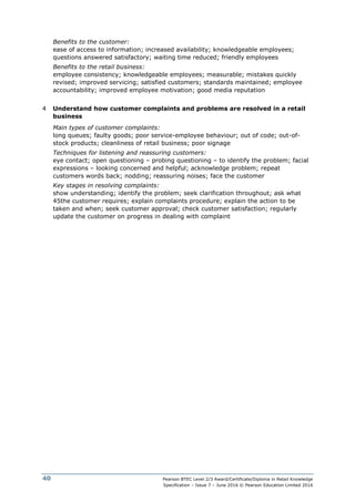 Pearson BTEC Level 2/3 Award/Certificate/Diploma in Retail Knowledge
Specification – Issue 7 – June 2016 © Pearson Education Limited 2016
40
Benefits to the customer:
ease of access to information; increased availability; knowledgeable employees;
questions answered satisfactory; waiting time reduced; friendly employees
Benefits to the retail business:
employee consistency; knowledgeable employees; measurable; mistakes quickly
revised; improved servicing; satisfied customers; standards maintained; employee
accountability; improved employee motivation; good media reputation
4 Understand how customer complaints and problems are resolved in a retail
business
Main types of customer complaints:
long queues; faulty goods; poor service-employee behaviour; out of code; out-of-
stock products; cleanliness of retail business; poor signage
Techniques for listening and reassuring customers:
eye contact; open questioning – probing questioning – to identify the problem; facial
expressions – looking concerned and helpful; acknowledge problem; repeat
customers words back; nodding; reassuring noises; face the customer
Key stages in resolving complaints:
show understanding; identify the problem; seek clarification throughout; ask what
45the customer requires; explain complaints procedure; explain the action to be
taken and when; seek customer approval; check customer satisfaction; regularly
update the customer on progress in dealing with complaint
 