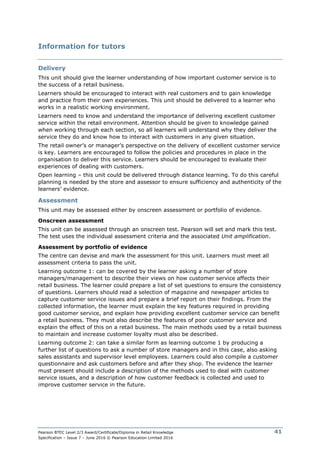 Pearson BTEC Level 2/3 Award/Certificate/Diploma in Retail Knowledge
Specification – Issue 7 – June 2016 © Pearson Education Limited 2016
41
Information for tutors
Delivery
This unit should give the learner understanding of how important customer service is to
the success of a retail business.
Learners should be encouraged to interact with real customers and to gain knowledge
and practice from their own experiences. This unit should be delivered to a learner who
works in a realistic working environment.
Learners need to know and understand the importance of delivering excellent customer
service within the retail environment. Attention should be given to knowledge gained
when working through each section, so all learners will understand why they deliver the
service they do and know how to interact with customers in any given situation.
The retail owner’s or manager’s perspective on the delivery of excellent customer service
is key. Learners are encouraged to follow the policies and procedures in place in the
organisation to deliver this service. Learners should be encouraged to evaluate their
experiences of dealing with customers.
Open learning – this unit could be delivered through distance learning. To do this careful
planning is needed by the store and assessor to ensure sufficiency and authenticity of the
learners’ evidence.
Assessment
This unit may be assessed either by onscreen assessment or portfolio of evidence.
Onscreen assessment
This unit can be assessed through an onscreen test. Pearson will set and mark this test.
The test uses the individual assessment criteria and the associated Unit amplification.
Assessment by portfolio of evidence
The centre can devise and mark the assessment for this unit. Learners must meet all
assessment criteria to pass the unit.
Learning outcome 1: can be covered by the learner asking a number of store
managers/management to describe their views on how customer service affects their
retail business. The learner could prepare a list of set questions to ensure the consistency
of questions. Learners should read a selection of magazine and newspaper articles to
capture customer service issues and prepare a brief report on their findings. From the
collected information, the learner must explain the key features required in providing
good customer service, and explain how providing excellent customer service can benefit
a retail business. They must also describe the features of poor customer service and
explain the effect of this on a retail business. The main methods used by a retail business
to maintain and increase customer loyalty must also be described.
Learning outcome 2: can take a similar form as learning outcome 1 by producing a
further list of questions to ask a number of store managers and in this case, also asking
sales assistants and supervisor level employees. Learners could also compile a customer
questionnaire and ask customers before and after they shop. The evidence the learner
must present should include a description of the methods used to deal with customer
service issues, and a description of how customer feedback is collected and used to
improve customer service in the future.
 