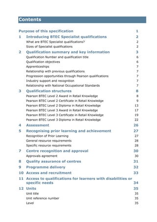 Contents
Purpose of this specification 1
1 Introducing BTEC Specialist qualifications 2
What are BTEC Specialist qualifications? 2
Sizes of Specialist qualifications 2
2 Qualification summary and key information 3
Qualification Number and qualification title 6
Qualification objectives 6
Apprenticeships 7
Relationship with previous qualifications 7
Progression opportunities through Pearson qualifications 7
Industry support and recognition 7
Relationship with National Occupational Standards 7
3 Qualification structures 8
Pearson BTEC Level 2 Award in Retail Knowledge 8
Pearson BTEC Level 2 Certificate in Retail Knowledge 9
Pearson BTEC Level 2 Diploma in Retail Knowledge 13
Pearson BTEC Level 3 Award in Retail Knowledge 17
Pearson BTEC Level 3 Certificate in Retail Knowledge 19
Pearson BTEC Level 3 Diploma in Retail Knowledge 22
4 Assessment 26
5 Recognising prior learning and achievement 27
Recognition of Prior Learning 27
General resource requirements 28
Specific resource requirements 28
7 Centre recognition and approval 30
Approvals agreement 30
8 Quality assurance of centres 31
9 Programme delivery 32
10 Access and recruitment 33
11 Access to qualifications for learners with disabilities or
specific needs 34
12 Units 35
Unit title 35
Unit reference number 35
Level 35
 