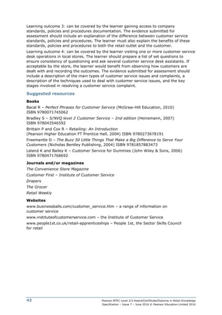 Pearson BTEC Level 2/3 Award/Certificate/Diploma in Retail Knowledge
Specification – Issue 7 – June 2016 © Pearson Education Limited 2016
42
Learning outcome 3: can be covered by the learner gaining access to company
standards, policies and procedures documentation. The evidence submitted for
assessment should include an explanation of the difference between customer service
standards, policies and procedures. The learner must also explain the benefits of these
standards, policies and procedures to both the retail outlet and the customer.
Learning outcome 4: can be covered by the learner visiting one or more customer service
desk operations in local stores. The learner should prepare a list of set questions to
ensure consistency of questioning and ask several customer service desk assistants. If
acceptable by the store, the learner would benefit from observing how customers are
dealt with and recording the outcomes. The evidence submitted for assessment should
include a description of the main types of customer service issues and complaints, a
description of the techniques used to deal with customer service issues, and the key
stages involved in resolving a customer service complaint.
Suggested resources
Books
Bacal R – Perfect Phrases for Customer Service (McGraw-Hill Education, 2010)
ISBN 9780071745062
Bradley S – S/NVQ level 2 Customer Service – 2nd edition (Heinemann, 2007)
ISBN 978043546592
Brittain P and Cox R – Retailing: An Introduction
(Pearson Higher Education FT Prentice Hall, 2004) ISBN 9780273678191
Freemantle D – The Buzz 50 Little Things That Make a Big Difference to Serve Your
Customers (Nicholas Bentley Publishing, 2004) ISBN 9781857883473
Leland K and Bailey K – Customer Service for Dummies (John Wiley & Sons, 2006)
ISBN 9780471768692
Journals and/or magazines
The Convenience Store Magazine
Customer First – Institute of Customer Service
Drapers
The Grocer
Retail Weekly
Websites
www.businessballs.com/customer_service.htm – a range of information on
customer service
www.instituteofcustomerservice.com – the Institute of Customer Service
www.people1st.co.uk/retail-apprenticeships – People 1st, the Sector Skills Council
for retail
 