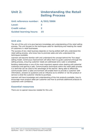 Pearson BTEC Level 2/3 Award/Certificate/Diploma in Retail Knowledge
Specification – Issue 7 – June 2016 © Pearson Education Limited 2016
43
Unit 2: Understanding the Retail
Selling Process
Unit reference number: A/502/5806
Level: 2
Credit value: 2
Guided learning hours: 15
Unit aim
The aim of this unit is to give learners knowledge and understanding of the retail selling
process. The unit focuses on the techniques used for identifying and meeting the needs
of customers in retail businesses.
The success of any retail business depends on having skilled staff who understand the
retail selling process, who know how to promote sales and who understand the
techniques available.
Learners will become familiar with and understand the concept behind the ‘five steps’
selling model. Continuous improvement will allow them to guide customers through the
selling process, ensuring customer needs are addressed and a sale is completed.
Building relationships is one of the most important aspects when dealing with potential
customers and gaining a sale. Communication techniques within the retail sales process
is a skill that can be used to the advantage of the learner. Being able to effectively
communicate within a sales environment will enable them to provide a customer with
information, answers to questions and an influence as to whether or not the product or
service is what the customer intends to purchase.
Learners will have knowledge and understanding of the link products available, how to
encourage more product sales per customer and how to promote additional products to
customers with confidence.
Essential resources
There are no special resources needed for this unit.
 
