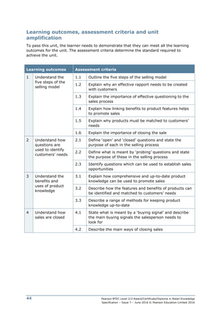 Pearson BTEC Level 2/3 Award/Certificate/Diploma in Retail Knowledge
Specification – Issue 7 – June 2016 © Pearson Education Limited 2016
44
Learning outcomes, assessment criteria and unit
amplification
To pass this unit, the learner needs to demonstrate that they can meet all the learning
outcomes for the unit. The assessment criteria determine the standard required to
achieve the unit.
Learning outcomes Assessment criteria
1 Understand the
five steps of the
selling model
1.1 Outline the five steps of the selling model
1.2 Explain why an effective rapport needs to be created
with customers
1.3 Explain the importance of effective questioning to the
sales process
1.4 Explain how linking benefits to product features helps
to promote sales
1.5 Explain why products must be matched to customers’
needs
1.6 Explain the importance of closing the sale
2 Understand how
questions are
used to identify
customers’ needs
2.1 Define ‘open’ and ‘closed’ questions and state the
purpose of each in the selling process
2.2 Define what is meant by ‘probing’ questions and state
the purpose of these in the selling process
2.3 Identify questions which can be used to establish sales
opportunities
3 Understand the
benefits and
uses of product
knowledge
3.1 Explain how comprehensive and up-to-date product
knowledge can be used to promote sales
3.2 Describe how the features and benefits of products can
be identified and matched to customers’ needs
3.3 Describe a range of methods for keeping product
knowledge up-to-date
4 Understand how
sales are closed
4.1 State what is meant by a ‘buying signal’ and describe
the main buying signals the salesperson needs to
look for
4.2 Describe the main ways of closing sales
 