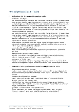 Pearson BTEC Level 2/3 Award/Certificate/Diploma in Retail Knowledge
Specification – Issue 7 – June 2016 © Pearson Education Limited 2016
45
Unit amplification and content
1 Understand the five steps of the selling model
Outline the five steps:
first impressions count; gain trust and confidence; relaxed customer; increased sales
opportunities; adapting style to complement customer style; customer becomes more
open; making it easier to explain their needs; recognising buying signals and knowing
the right time to close the sale; creating an enthusiasm and desire to purchase
Approach customer and build rapport; establish what they require; find the right
product and sell the benefits; look for buying signals and action them; close the sale
Effective rapport with customers:
first impressions count; gain trust and confidence; relaxed customer; increased sales
opportunities; adapting style to complement customer style; customer becomes more
open; making it easier to explain their needs; recognising buying signals and knowing
the right time to close the sale; creating an enthusiasm and desire to purchase
Importance of effective questioning:
understanding customers’ wants and needs; gain accurate information; select
appropriate products; eliminate unsuitable products; establish price parameters;
colour; style and size; customer satisfaction
Linking benefits to product features:
meet customer needs; meet customer expectations; influencing the decision to
purchase
Matching products to customers’ needs:
meeting expectations; gain customer trust; purchases made; reduced product
returns; increased customer loyalty; customer satisfaction
Importance of closing a sale:
increased retail sales; increased impulse purchases by customer; improved stock
rotation; reaching sales targets; increasing customer base; increasing market share
2 Understand how questions are used to identify customers’ needs
‘Open’ questions and their purpose:
invites a wider response; clearer explanation; customer able to respond positively;
in their own words; establishes customers’ needs; begins a discussion; helps build
rapport
‘Closed’ questions and their purpose:
invites yes or no responses; steer conversation towards the desired outcome
‘Probing’ questions and their purpose:
establish facts and details; understand needs; establish appropriate products;
recommend suitable products; ensures a sale; establish likes and dislikes; establish
budget considerations/restrictions
Questions used to establish sales opportunities:
Who is the product for? Why is the product desired? Where will it be used?
When is it required? What is the price? Is it a luxury or essential item?
 