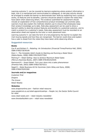 Pearson BTEC Level 2/3 Award/Certificate/Diploma in Retail Knowledge
Specification – Issue 7 – June 2016 © Pearson Education Limited 2016
48
Learning outcome 3: can be covered by learners explaining where product information is
kept, how it is maintained and communicated to colleagues. A role-play activity should
be arranged to enable the learner to demonstrate their skills by explaining how a product
works, its features and its benefits. Learners should be asked to explain the notes they
have taken when observing others. The evidence submitted for assessment should
include an explanation of how comprehensive product knowledge can promote sales.
Learners must also explain the methods retailers use to ensure that employees keep
their product knowledge up to date. Role-play assessment can be used to show a
learner’s ability to describe product features and benefits to a potential customer, and to
match a product to a customer’s needs. Role-play assessment must be recorded on an
observation sheet and signed by the tutor or work placement tutor.
Learning outcome 4: can take the form of a list prepared by the learner to explain the
main buying signals and how they are recognised. The learner could show and explain
how a sale is closed from the notes they have taken while observing others.
Suggested resources
Books
Cox R and Brittain P – Retailing: An Introduction (Financial Times/Prentice Hall, 2004)
ISBN 9780273678199
Dion J – The Complete Idiot’s Guide to Starting and Running a Retail Store
(Alpha Books, 2008) ISBN 9781592577262
Fleming P – Retail Selling: How to Achieve Maximum Retail Sales
(Mercury Business Books, 2007) ISBN 9781852525545
Hammond R – Smart Retail: Turn your store into a sales phenomenon
(Prentice Hall, 2003) ISBN 9780273675211
Segal R – Retail Business Kit for Dummies (John Wiley and Sons, 2008)
ISBN 9780470293300
Journals and/or magazines
Customer First
Drapers
The Grocer
Retail Weekly
Websites
www.drapersonline.com – fashion retail resource
www.people1st.co.uk/retail-apprenticeships – People 1st, the Sector Skills Council
for retail
www.retail-week.com – retail industry newsletter
www.theretailbulletin.com – retail news newsletter
 