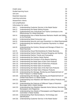 Credit value 35
Guided learning hours 35
Unit aim 35
Essential resources 35
Learning outcomes 35
Assessment criteria 36
Unit amplification 36
Information for tutors 36
Unit 1: Understanding Customer Service in the Retail Sector 37
Unit 2: Understanding the Retail Selling Process 43
Unit 3: Understanding how Individuals and Teams Contribute to the
Effectiveness of a Retail Business 49
Unit 4: Understanding how a Retail Business Maintains Health and Safety
on its Premises 56
Unit 5: Understanding Retail Consumer Law 62
Unit 6: Understanding Security and Loss Prevention in a Retail Business68
Unit 7: Understanding the Handling of Customer Payments in a Retail
Business 73
Unit 8: Understanding the Control, Receipt and Storage of Stock in a
Retail Business 79
Unit 9: Understanding Visual Merchandising for Retail Business 85
Unit 10: Understanding Fashion Retail Personal Shopping and Styling 91
Unit 11: Understanding Fashion Trends and Forecasting 97
Unit 12: Understanding the Fashion Retail Market 103
Unit 13: Understanding the Evolution of the Beauty Retailing 109
Unit 14: Understanding the Retail Sale of Skin Care Products 115
Unit 15: Understanding the Retail Sale of Perfumery Products 121
Unit 16: Understanding the Retail Sale of Cosmetics 127
Unit 17: Understanding the Retail Sale of the Nail Care Products 133
Unit 18: Understanding the Retail Sale of Beauty Products 140
Unit 19: Understanding the Storage, Monitoring and Replenishment of
Fresh Produce in a Retail Outlet 147
Unit 20: Understanding the Storage, Monitoring and Replenishment of
Chilled Food Items in a Retail Outlet 152
Unit 21: Understanding how Retailers Sell National Lottery Products and
Services 157
Unit 22: Understanding the Features of Different Types of Alcoholic
Beverages Sold in Retail Outlets 162
Unit 23: Understanding how Retailers Operate Home Delivery Services for
Newspapers and Magazines 168
Unit 24: Understanding how Stocks of Newspapers and Magazines are
Controlled in Retail Outlets 174
Unit 25: Understanding Plant Nomenclature, Terminology and
Identification 179
Unit 26: Understanding Customer Service in the Retail Sector 185
 