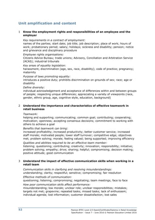 Pearson BTEC Level 2/3 Award/Certificate/Diploma in Retail Knowledge
Specification – Issue 7 – June 2016 © Pearson Education Limited 2016
52
Unit amplification and content
1 Know the employment rights and responsibilities of an employee and the
employer
Key requirements in a contract of employment:
names of the parties; start date; job title; job description; place of work; hours of
work; probationary period; salary; holidays; sickness and disability; pension; notice
and grievance and disciplinary procedure
Employee rights organisations:
Citizens Advice Bureau; trade unions; Advisory, Conciliation and Arbitration Service
(ACAS); industrial tribunals
Key areas of equality legislation:
harassment; discrimination (age, sex, race, disability); code of practice; pregnancy;
maternity
Purpose of laws promoting equality:
introduces a positive duty; prohibits discrimination on grounds of sex; race; age or
disability
Define diversity:
individual acknowledgement and acceptance of differences within and between groups
of people; respecting unique differences; appreciating a variety of viewpoints (race,
gender, ethnic group, age, cognitive style, education, background)
2 Understand the importance and characteristics of effective teamwork in
retail business
Teamwork:
helping and supporting; communicating; common goal; contributing; cooperating;
motivation; openness; accepting consensus decisions; commitment to working with
others to achieve a goal
Benefits that teamwork can bring:
increased profitability; increased productivity; better customer service; increased
staff morale; motivated people; lower staff turnover; competitive edge; objectives
met; problem solving; morale; feeling valued; being supported; improving efficiency
Qualities and abilities required to be an effective team member:
listening; questioning; contributing; creativity; innovation; responsibility; initiative;
problem solving; empathy; drive; sharing; helpful; compromising; decision making;
positive attitude; good communication
3 Understand the impact of effective communication skills when working in a
retail team
Communication skills in clarifying and resolving misunderstandings:
understanding; clarity; respectful; sensitive; compromising; fair resolution
Effective methods of communication:
questioning; listening; compromising; negotiating; team meetings; face to face
How poor communication skills affect performance:
misunderstanding; low morale; unclear role; unclear responsibilities; mistakes;
targets not met; grapevine; repeated tasks; missed tasks; lack of enthusiasm;
individual agenda; lost information; customer dissatisfaction; lost sales
 