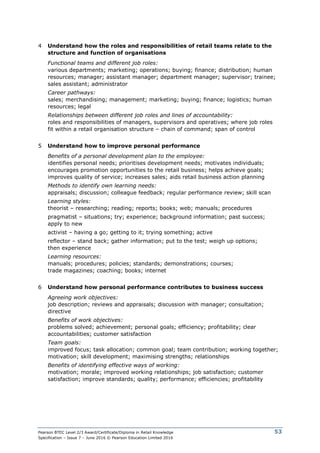 Pearson BTEC Level 2/3 Award/Certificate/Diploma in Retail Knowledge
Specification – Issue 7 – June 2016 © Pearson Education Limited 2016
53
4 Understand how the roles and responsibilities of retail teams relate to the
structure and function of organisations
Functional teams and different job roles:
various departments; marketing; operations; buying; finance; distribution; human
resources; manager; assistant manager; department manager; supervisor; trainee;
sales assistant; administrator
Career pathways:
sales; merchandising; management; marketing; buying; finance; logistics; human
resources; legal
Relationships between different job roles and lines of accountability:
roles and responsibilities of managers, supervisors and operatives; where job roles
fit within a retail organisation structure – chain of command; span of control
5 Understand how to improve personal performance
Benefits of a personal development plan to the employee:
identifies personal needs; prioritises development needs; motivates individuals;
encourages promotion opportunities to the retail business; helps achieve goals;
improves quality of service; increases sales; aids retail business action planning
Methods to identify own learning needs:
appraisals; discussion; colleague feedback; regular performance review; skill scan
Learning styles:
theorist – researching; reading; reports; books; web; manuals; procedures
pragmatist – situations; try; experience; background information; past success;
apply to new
activist – having a go; getting to it; trying something; active
reflector – stand back; gather information; put to the test; weigh up options;
then experience
Learning resources:
manuals; procedures; policies; standards; demonstrations; courses;
trade magazines; coaching; books; internet
6 Understand how personal performance contributes to business success
Agreeing work objectives:
job description; reviews and appraisals; discussion with manager; consultation;
directive
Benefits of work objectives:
problems solved; achievement; personal goals; efficiency; profitability; clear
accountabilities; customer satisfaction
Team goals:
improved focus; task allocation; common goal; team contribution; working together;
motivation; skill development; maximising strengths; relationships
Benefits of identifying effective ways of working:
motivation; morale; improved working relationships; job satisfaction; customer
satisfaction; improve standards; quality; performance; efficiencies; profitability
 