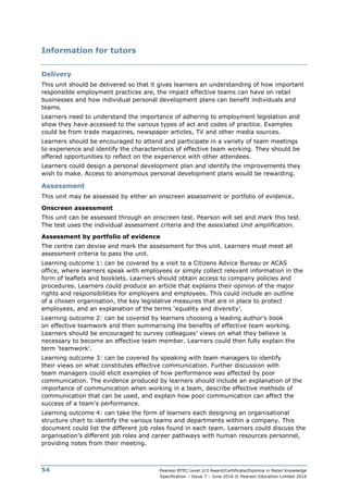 Pearson BTEC Level 2/3 Award/Certificate/Diploma in Retail Knowledge
Specification – Issue 7 – June 2016 © Pearson Education Limited 2016
54
Information for tutors
Delivery
This unit should be delivered so that it gives learners an understanding of how important
responsible employment practices are, the impact effective teams can have on retail
businesses and how individual personal development plans can benefit individuals and
teams.
Learners need to understand the importance of adhering to employment legislation and
show they have accessed to the various types of act and codes of practice. Examples
could be from trade magazines, newspaper articles, TV and other media sources.
Learners should be encouraged to attend and participate in a variety of team meetings
to experience and identify the characteristics of effective team working. They should be
offered opportunities to reflect on the experience with other attendees.
Learners could design a personal development plan and identify the improvements they
wish to make. Access to anonymous personal development plans would be rewarding.
Assessment
This unit may be assessed by either an onscreen assessment or portfolio of evidence.
Onscreen assessment
This unit can be assessed through an onscreen test. Pearson will set and mark this test.
The test uses the individual assessment criteria and the associated Unit amplification.
Assessment by portfolio of evidence
The centre can devise and mark the assessment for this unit. Learners must meet all
assessment criteria to pass the unit.
Learning outcome 1: can be covered by a visit to a Citizens Advice Bureau or ACAS
office, where learners speak with employees or simply collect relevant information in the
form of leaflets and booklets. Learners should obtain access to company policies and
procedures. Learners could produce an article that explains their opinion of the major
rights and responsibilities for employers and employees. This could include an outline
of a chosen organisation, the key legislative measures that are in place to protect
employees, and an explanation of the terms ‘equality and diversity’.
Learning outcome 2: can be covered by learners choosing a leading author’s book
on effective teamwork and then summarising the benefits of effective team working.
Learners should be encouraged to survey colleagues’ views on what they believe is
necessary to become an effective team member. Learners could then fully explain the
term ‘teamwork’.
Learning outcome 3: can be covered by speaking with team managers to identify
their views on what constitutes effective communication. Further discussion with
team managers could elicit examples of how performance was affected by poor
communication. The evidence produced by learners should include an explanation of the
importance of communication when working in a team, describe effective methods of
communication that can be used, and explain how poor communication can affect the
success of a team’s performance.
Learning outcome 4: can take the form of learners each designing an organisational
structure chart to identify the various teams and departments within a company. This
document could list the different job roles found in each team. Learners could discuss the
organisation’s different job roles and career pathways with human resources personnel,
providing notes from their meeting.
 