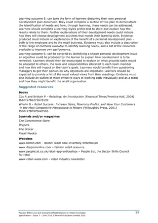 Pearson BTEC Level 2/3 Award/Certificate/Diploma in Retail Knowledge
Specification – Issue 7 – June 2016 © Pearson Education Limited 2016
55
Learning outcome 5: can take the form of learners designing their own personal
development plan document. They could complete a section of this plan to demonstrate
the identification of needs and how, through learning, these needs can be addressed.
Learners should complete a learning styles profile test to show and explain how the
results relate to them. Further explanations of their development needs could include
how they will choose development activities that match their learning style. Evidence
produced must include an explanation of the benefit of a personal development plan –
both to the employee and to the retail business. Evidence must also include a description
of the range of methods available to identify learning needs, and a list of the resources
available to improve own performance.
Learning outcome 6: can be covered by identifying a known personal development issue
an objective could be produced by the learner to explain how development is to be
remedied. Learners should then be encouraged to explain on what grounds tasks would
be allocated to others, the roles and responsibilities allocated to each team member
and how this will impact on the team’s goals. Learners would benefit from questioning
managers to get their opinion on why objectives are important. Learners should be
expected to provide a list of the most valued views from their meetings. Evidence must
also include an outline of more effective ways of working both individually and as a team
and how they might benefit the retail organisation.
Suggested resources
Books
Cox R and Brittain P – Retailing: An Introduction (Financial Times/Prentice Hall, 2004)
ISBN 9780273678199
Whalin G – Retail Success: Increase Sales, Maximize Profits, and Wow Your Customers
in the Most Competitive Marketplace in History (Willoughby Press, 2001)
ISBN 9780970643506
Journals and/or magazines
The Convenience Store
Drapers
The Grocer
Retail Weekly
Websites
www.belbin.com – Belbin Team Role Inventory information
www.drapersonline.com – fashion retail resource
www.people1st.co.uk/retail-apprenticeships – People 1st, the Sector Skills Council
for retail
www.retail-week.com – retail industry newsletter
 