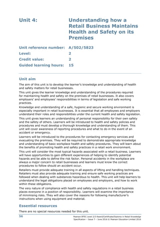Pearson BTEC Level 2/3 Award/Certificate/Diploma in Retail Knowledge
Specification – Issue 7 – June 2016 © Pearson Education Limited 2016
56
Unit 4: Understanding how a
Retail Business Maintains
Health and Safety on its
Premises
Unit reference number: A/502/5823
Level: 2
Credit value: 2
Guided learning hours: 15
Unit aim
The aim of this unit is to develop the learner’s knowledge and understanding of health
and safety matters for retail businesses.
This unit gives the learner knowledge and understanding of the procedures required
for maintaining health and safety on the premises of retail businesses. It also covers
employers’ and employees’ responsibilities in terms of legislation and safe working
practices.
Knowledge and understanding of a safe, hygienic and secure working environment is
especially important in retail businesses. It is essential that all employees and employers
understand their roles and responsibilities under the current health and safety legislation.
This unit gives learners an understanding of personal responsibility for their own safety
and the safety of others. Learners will be introduced to health and safety policies and
procedures and must develop a thorough knowledge and understanding of them. This
unit will cover awareness of reporting procedures and what to do in the event of an
accident or emergency.
Learners will be introduced to the procedures for contacting emergency services and
evacuating the premises. They will be required to demonstrate appropriate knowledge
and understanding of basic workplace health and safety procedures. They will learn about
the benefits of promoting health and safety practices in a retail work environment.
This unit will consider the most typical hazards associated with a retail business. Learners
will have opportunities to gain different experiences of helping to identify potential
hazards and be able to define the risk factor. Personal accidents in the workplace are
always a major concern to retail businesses and learners must know the correct
procedures to follow should an accident occur.
Retailers must provide adequate training in all aspects of lifting and handling techniques.
Retailers must also provide adequate training and ensure safe working practices are
followed when dealing with substances hazardous to health. This unit will help learners to
understand the legal obligations placed on employees and employers, and how to work
within these obligations.
The very nature of compliance with health and safety regulations in a retail business
places everyone in a position of responsibility. Learners will examine the importance
of minimising risks. They will also cover the reasons for following manufacturer’s
instructions when using equipment and material.
Essential resources
There are no special resources needed for this unit.
 