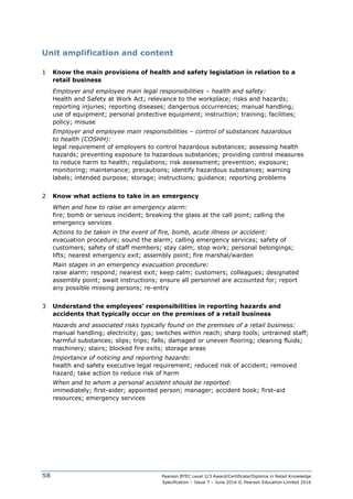 Pearson BTEC Level 2/3 Award/Certificate/Diploma in Retail Knowledge
Specification – Issue 7 – June 2016 © Pearson Education Limited 2016
58
Unit amplification and content
1 Know the main provisions of health and safety legislation in relation to a
retail business
Employer and employee main legal responsibilities – health and safety:
Health and Safety at Work Act; relevance to the workplace; risks and hazards;
reporting injuries; reporting diseases; dangerous occurrences; manual handling;
use of equipment; personal protective equipment; instruction; training; facilities;
policy; misuse
Employer and employee main responsibilities – control of substances hazardous
to health (COSHH):
legal requirement of employers to control hazardous substances; assessing health
hazards; preventing exposure to hazardous substances; providing control measures
to reduce harm to health; regulations; risk assessment; prevention; exposure;
monitoring; maintenance; precautions; identify hazardous substances; warning
labels; intended purpose; storage; instructions; guidance; reporting problems
2 Know what actions to take in an emergency
When and how to raise an emergency alarm:
fire; bomb or serious incident; breaking the glass at the call point; calling the
emergency services
Actions to be taken in the event of fire, bomb, acute illness or accident:
evacuation procedure; sound the alarm; calling emergency services; safety of
customers; safety of staff members; stay calm; stop work; personal belongings;
lifts; nearest emergency exit; assembly point; fire marshal/warden
Main stages in an emergency evacuation procedure:
raise alarm; respond; nearest exit; keep calm; customers; colleagues; designated
assembly point; await instructions; ensure all personnel are accounted for; report
any possible missing persons; re-entry
3 Understand the employees’ responsibilities in reporting hazards and
accidents that typically occur on the premises of a retail business
Hazards and associated risks typically found on the premises of a retail business:
manual handling; electricity; gas; switches within reach; sharp tools; untrained staff;
harmful substances; slips; trips; falls; damaged or uneven flooring; cleaning fluids;
machinery; stairs; blocked fire exits; storage areas
Importance of noticing and reporting hazards:
health and safety executive legal requirement; reduced risk of accident; removed
hazard; take action to reduce risk of harm
When and to whom a personal accident should be reported:
immediately; first-aider; appointed person; manager; accident book; first-aid
resources; emergency services
 