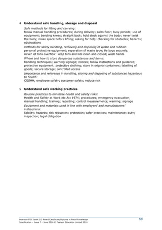 Pearson BTEC Level 2/3 Award/Certificate/Diploma in Retail Knowledge
Specification – Issue 7 – June 2016 © Pearson Education Limited 2016
59
4 Understand safe handling, storage and disposal
Safe methods for lifting and carrying:
follow manual handling procedures; during delivery; sales floor; busy periods; use of
equipment; bending knees; straight back; hold stock against the body; never twist
the body; make space before lifting; asking for help; checking for obstacles; hazards;
obstructions
Methods for safely handling, removing and disposing of waste and rubbish:
personal protective equipment; separation of waste type; tie bags securely;
never let bins overflow; keep bins and lids clean and closed; wash hands
Where and how to store dangerous substances and items:
handling techniques; warning signage; notices; follow instructions and guidance;
protective equipment; protective clothing; store in original containers; labelling of
goods; secure storage; controlled access
Importance and relevance in handling, storing and disposing of substances hazardous
to health:
COSHH; employee safety; customer safety; reduce risk
5 Understand safe working practices
Routine practices to minimise health and safety risks:
Health and Safety at Work etc Act 1974; procedures; emergency evacuation;
manual handling; training; reporting; control measurements; warning; signage
Equipment and materials used in line with employers’ and manufacturers’
instructions:
liability; hazards; risk reduction; protection; safer practices; maintenance; duty;
inspection; legal obligation
 