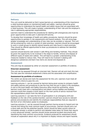 Pearson BTEC Level 2/3 Award/Certificate/Diploma in Retail Knowledge
Specification – Issue 7 – June 2016 © Pearson Education Limited 2016
60
Information for tutors
Delivery
This unit could be delivered so that it gives learners an understanding of the importance
a retail business places on maintaining health and safety. Learners should be given
opportunities to understand the typical health and safety issues that are associated with
a retail business. This will create a greater understanding of their role and the employer’s
role in addressing appropriate responsibilities.
Learners need to understand the procedures for dealing with emergencies and must be
given opportunities to take part in planned drill activity.
To develop their knowledge of health and safety procedures, learners should be given
opportunities to partake in risk assessments and hazard analysis. This will encourage
greater knowledge and understanding of how risks can be avoided or reduced. This unit
will be enhanced by visits to a variety of retail premises. Learners should be encouraged
to work in small groups to identify typical hazards and risks found in retail premises.
They should be offered opportunities to draw up procedures to address the identified
hazards and risks.
Learners should become well versed in safe lifting and handling methods. They should
be given the opportunity to be involved in the steps to handle, remove and dispose of
different types of waste and rubbish. This will lead to a greater understanding of the
measures needed to reduce risks. They will need to be involved in dealing with
dangerous substances and learn how items are stored and disposed of.
Assessment
This unit may be assessed by either an onscreen assessment or portfolio of evidence.
Onscreen assessment
This unit can be assessed through an onscreen test. Pearson will set and mark this test.
The test uses the individual assessment criteria and the associated Unit amplification.
Assessment by portfolio of evidence
The centre can devise and mark the assessment for this unit. Learners must meet all
assessment criteria to pass the unit.
Learning outcome 1: can be covered by learners being given access to company health
and safety policies and procedures to see the how they are put in place in the workplace.
A visit to the local Health and Safety Executive office would be worthwhile, where
learners could meet with a representative and obtain various leaflets and booklets.
Learners could then prepare a brief report on the main points of advice received from
the representative and/or from the literature.
Learning outcome 2: can take the form of participation in an emergency drill and
feedback on the role of the warden/marshal. Learners should have access to relevant
policies and procedures and identify the employee responsibilities that are required in
the form of an information poster to employees.
Learning outcome 3: can be covered through learners having access to hazard and risk
records and listing the most common types of occurrences. Learners should carry out
a store walk and list the potential hazards. Action should be taken quickly where an
immediate remedy is simple to perform and detailed notes taken for those that require
a more advanced remedy. Learners should review personal accident documents and
identifying the most common occurrences. Evidence produced for assessment should
include an explanation about why it is important to display notices and report hazards.
 