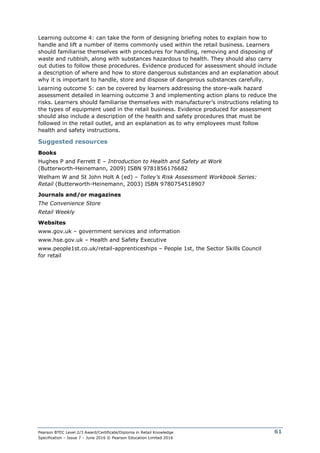 Pearson BTEC Level 2/3 Award/Certificate/Diploma in Retail Knowledge
Specification – Issue 7 – June 2016 © Pearson Education Limited 2016
61
Learning outcome 4: can take the form of designing briefing notes to explain how to
handle and lift a number of items commonly used within the retail business. Learners
should familiarise themselves with procedures for handling, removing and disposing of
waste and rubbish, along with substances hazardous to health. They should also carry
out duties to follow those procedures. Evidence produced for assessment should include
a description of where and how to store dangerous substances and an explanation about
why it is important to handle, store and dispose of dangerous substances carefully.
Learning outcome 5: can be covered by learners addressing the store-walk hazard
assessment detailed in learning outcome 3 and implementing action plans to reduce the
risks. Learners should familiarise themselves with manufacturer’s instructions relating to
the types of equipment used in the retail business. Evidence produced for assessment
should also include a description of the health and safety procedures that must be
followed in the retail outlet, and an explanation as to why employees must follow
health and safety instructions.
Suggested resources
Books
Hughes P and Ferrett E – Introduction to Health and Safety at Work
(Butterworth-Heinemann, 2009) ISBN 9781856176682
Welham W and St John Holt A (ed) – Tolley’s Risk Assessment Workbook Series:
Retail (Butterworth-Heinemann, 2003) ISBN 9780754518907
Journals and/or magazines
The Convenience Store
Retail Weekly
Websites
www.gov.uk – government services and information
www.hse.gov.uk – Health and Safety Executive
www.people1st.co.uk/retail-apprenticeships – People 1st, the Sector Skills Council
for retail
 