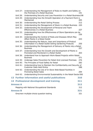 Unit 27: Understanding the Management of Risks to Health and Safety on
the Premises of a Retail Business 191
Unit 28: Understanding Security and Loss Prevention in a Retail Business198
Unit 29: Understanding how the Smooth Operation of a Payment Point is
Maintained 205
Unit 30: Understanding the Retail Selling Process 212
Unit 31: Understanding the Management of Stock in a Retail Business 220
Unit 32: Understanding the Development of Personal and Team
Effectiveness in a Retail Business 227
Unit 33: Understanding how the Effectiveness of Store Operations can be
Improved 236
Unit 34: Understanding the Control of Pests and Diseases Which May
Affect Plants in a Retail Outlet 243
Unit 35: Understanding the Nature, Uses and Importance of Product
Information in a Retail Outlet Selling Gardening Products 250
Unit 36: Understanding the Management of Delivery of Plants into a Retail
Business 257
Unit 37: Understanding how the Growth and Development of Plants is
Promoted and Monitored in a Retail Outlet 263
Unit 38: Understand how to Approach Work-Based Projects within Retail
Business 271
Unit 39: Underage Sales Prevention for Retail And Licensed Premises 276
Unit 40: The Principles of Food Safety for Retail 282
Unit 41: Understanding how to Maintain the Confidentiality and Security of
Customer Data Held Online 288
Unit 42: Understanding the Use of In-Store Web-Based Facilities in
Promoting Retail Sales 294
Unit 43: Understanding Environmental Sustainability in the Retail Sector300
13 Further information and useful publications 310
14 Professional development and training 311
Annexe A 312
Mapping with National Occupational Standards 312
Annexe B 321
Onscreen multiple-choice question testing 321
 