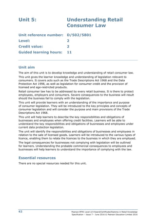 Pearson BTEC Level 2/3 Award/Certificate/Diploma in Retail Knowledge
Specification – Issue 7 – June 2016 © Pearson Education Limited 2016
62
Unit 5: Understanding Retail
Consumer Law
Unit reference number: D/502/5801
Level: 2
Credit value: 2
Guided learning hours: 11
Unit aim
The aim of this unit is to develop knowledge and understanding of retail consumer law.
This unit gives the learner knowledge and understanding of legislation relevant to
consumers. It covers acts such as the Trade Descriptions Act 1968 and the Data
Protection Act 1998, as well as legislation for consumer credit and the provision of
licensed and age-restricted products.
Retail consumer law has to be addressed by every retail business. It is there to protect
employees, employers and consumers. Severe consequences to the business will result
should the business fail to comply with the legislation.
This unit will provide learners with an understanding of the importance and purpose
of consumer legislation. They will be introduced to the key principles and concepts of
consumer legislation and will consider the purpose and main provisions of the Trade
Descriptions Act 1968.
This unit will help learners to describe the key responsibilities and obligations of
businesses and employees when offering credit facilities. Learners will be able to
understand the key responsibilities and obligations of businesses and employees under
current data protection legislation.
The unit will identify the responsibilities and obligations of businesses and employees in
relation to the sale of licensed goods. Learners will be introduced to the various types of
licence, enabling them to relate the licences to the business in which they are employed.
The legal consequences for businesses not complying with legislation will be outlined
for learners. Understanding the probable commercial consequences to employees and
businesses will help learners to understand the importance of complying with the law.
Essential resources
There are no special resources needed for this unit.
 