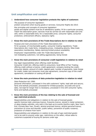 Pearson BTEC Level 2/3 Award/Certificate/Diploma in Retail Knowledge
Specification – Issue 7 – June 2016 © Pearson Education Limited 2016
64
Unit amplification and content
1 Understand how consumer legislation protects the rights of customers
The purpose of consumer legislation:
protect consumers when buying goods or services; Consumer Rights Act 2015
Key principles and concepts of consumer legislation:
goods and digital content must be of satisfactory quality; fit for a particular purpose,
match the description given; services must be carried out with reasonable care and
skill, within a reasonable time, for a reasonable price; consumer rights; consumer
protection; enforcement officers; statutory rights
2 Know the main provisions of the Trade Descriptions Act in relation to retail
Purpose and main provisions of the Trade Descriptions Act:
fit for purpose; of merchantable quality; consumer trading regulations; Trade
Descriptions Act; trade fairly; misleading prices; misleading adverts; false trade
association membership; falsely claiming limited product availability
Employees’ responsibilities under the Trade Descriptions Act:
not misleading customers; not selling aggressively; being honest
3 Know the main provisions of consumer credit legislation in relation to retail
Key legal responsibilities when offering credit facilities:
Consumer Credit Act; offering credit to consumers; local Office of Fair Trading;
offering credit without a licence; credit agreement; company lending the credit;
consumer details; amount of credit; deposit paid; number of payments; total charge
for credit; trader and consumer must sign agreement; consumer copy of the credit
agreement; cancellation or cooling-off period
4 Know the main provisions of data protection legislation in relation to retail
Data Protection Act 1998:
personal information; processed in line with customers’ rights; kept safe and secure;
fairly and lawfully processed; processed for limited purposes; accurate and up to
date; not kept for longer than is necessary; processed in line with consumer rights;
fairly and lawfully processed
5 Know the main provisions of the law relating to the sale of licensed and
age-restricted products
Responsibilities and obligations in relation to the sale of licensed goods:
specific licences held; premises licence; fireworks licence; stored in metal containers
or glass display cabinets; only sold in the lead-up to events (bonfire night, New Year’s
Eve, Chinese New Year, Divali); alcohol premises licence; alcohol personal licence;
prevention of crime and disorder; public safety; prevention of public nuisance;
protection of children from harm
Responsibilities and obligations in relation to the sale of age-restricted goods:
not to be sold to anyone under age; restrictions on the seller; refuse sales to
customers suspected of buying for persons under age
 
