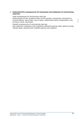 Pearson BTEC Level 2/3 Award/Certificate/Diploma in Retail Knowledge
Specification – Issue 7 – June 2016 © Pearson Education Limited 2016
65
6 Understand the consequences for businesses and employees of contravening
retail law
Legal consequences for contravening retail law:
contravening civil law; threatens future of the business; prosecuted; convicted of a
criminal offence; loss of jobs; cost of repair, replacement and/or compensation; loss
of licence; fined; imprisoned
Possible consequences of contravening retail law:
lose customers, reputation, loss of goodwill, difficulties gaining credit, getting insured,
reduced sales, reduced profit, problems gaining new suppliers
 