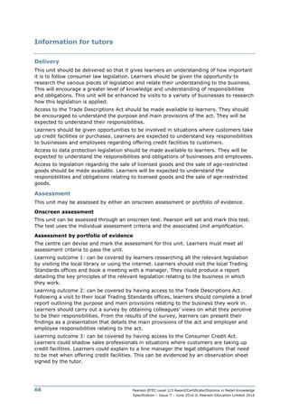 Pearson BTEC Level 2/3 Award/Certificate/Diploma in Retail Knowledge
Specification – Issue 7 – June 2016 © Pearson Education Limited 2016
66
Information for tutors
Delivery
This unit should be delivered so that it gives learners an understanding of how important
it is to follow consumer law legislation. Learners should be given the opportunity to
research the various pieces of legislation and relate their understanding to the business.
This will encourage a greater level of knowledge and understanding of responsibilities
and obligations. This unit will be enhanced by visits to a variety of businesses to research
how this legislation is applied.
Access to the Trade Descriptions Act should be made available to learners. They should
be encouraged to understand the purpose and main provisions of the act. They will be
expected to understand their responsibilities.
Learners should be given opportunities to be involved in situations where customers take
up credit facilities or purchases. Learners are expected to understand key responsibilities
to businesses and employees regarding offering credit facilities to customers.
Access to data protection legislation should be made available to learners. They will be
expected to understand the responsibilities and obligations of businesses and employees.
Access to legislation regarding the sale of licensed goods and the sale of age-restricted
goods should be made available. Learners will be expected to understand the
responsibilities and obligations relating to licensed goods and the sale of age-restricted
goods.
Assessment
This unit may be assessed by either an onscreen assessment or portfolio of evidence.
Onscreen assessment
This unit can be assessed through an onscreen test. Pearson will set and mark this test.
The test uses the individual assessment criteria and the associated Unit amplification.
Assessment by portfolio of evidence
The centre can devise and mark the assessment for this unit. Learners must meet all
assessment criteria to pass the unit.
Learning outcome 1: can be covered by learners researching all the relevant legislation
by visiting the local library or using the internet. Learners should visit the local Trading
Standards offices and book a meeting with a manager. They could produce a report
detailing the key principles of the relevant legislation relating to the business in which
they work.
Learning outcome 2: can be covered by having access to the Trade Descriptions Act.
Following a visit to their local Trading Standards offices, learners should complete a brief
report outlining the purpose and main provisions relating to the business they work in.
Learners should carry out a survey by obtaining colleagues’ views on what they perceive
to be their responsibilities. From the results of the survey, learners can present their
findings as a presentation that details the main provisions of the act and employer and
employee responsibilities relating to the act.
Learning outcome 3: can be covered by having access to the Consumer Credit Act.
Learners could shadow sales professionals in situations where customers are taking up
credit facilities. Learners could explain to a line manager the legal obligations that need
to be met when offering credit facilities. This can be evidenced by an observation sheet
signed by the tutor.
 