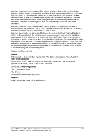 Pearson BTEC Level 2/3 Award/Certificate/Diploma in Retail Knowledge
Specification – Issue 7 – June 2016 © Pearson Education Limited 2016
67
Learning outcome 4: can be covered by having access to data protection legislation.
Learners should research the amount and type of data an employer holds on customers
and the results of their research should be outlined in a report that explains the key
responsibilities of a retail business under current data protection legislation. Learners
can make recommendations to a line manager based on their findings to correct any
shortfalls. They should work together with the line manager to action plan these
shortfalls.
Learning outcome 5: can be covered by having access to legislation on the sale of
licensed goods and age-restricted goods. Learners could prepare a wall chart explaining
the responsibilities for, and obligations of, each licence.
Learning outcome 6: can be covered following the visit to the local Trading Standards
office, by learners listing the most common consequences of contravening retail law
experienced by that office, or by a visit to the local Magistrates Court as a member of
the public to attend a hearing. A visit to the local Citizens Advice Bureau will help to give
learners an understanding of the range of consumer problems. Learners could interview
managers and owners of retail establishments in the local vicinity to obtain their views
on what the consequences of contravening retail law would be. Learners could produce
a poster showing the main consequences.
Suggested resources
Books
Silberstein S – Consumer Law (Nutshells), Fifth Edition (Sweet and Maxwell, 2007)
ISBN 9780421958906
Woodroffe G F and Lowe R – Woodroffe and Lowe’s Consumer Law and Practice
(Sweet and Maxwell, 2010) ISBN 9780414042407
Journals and/or magazines
The Convenience Store
The Grocer
Independent Retail News Magazine
Website
www.compactlaw.co.uk – free legal advice
 