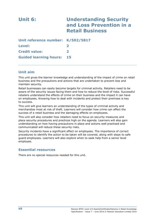 Pearson BTEC Level 2/3 Award/Certificate/Diploma in Retail Knowledge
Specification – Issue 7 – June 2016 © Pearson Education Limited 2016
68
Unit 6: Understanding Security
and Loss Prevention in a
Retail Business
Unit reference number: K/502/5817
Level: 2
Credit value: 2
Guided learning hours: 15
Unit aim
This unit gives the learner knowledge and understanding of the impact of crime on retail
business and the precautions and actions that are undertaken to prevent loss and
maintain security.
Retail businesses can easily become targets for criminal activity. Retailers need to be
aware of the security issues facing them and how to reduce the level of risks. Successful
retailers understand the effects of crime on their business and the impact it can have
on employees. Knowing how to deal with incidents and protect their premises is key
to success.
This unit will give learners an understanding of the types of criminal activity and
merchandise most at risk of theft. Learners will consider how crime can affect the
success of a retail business and the damaging effects on employees.
This unit will also consider how retailers need to focus on security measures and
place security procedures and practices high on the agenda. Learners will also gain
understanding on how having precautions in place and actions well practised and
communicated will reduce these security risks.
Security incidents have a significant effect on employees. The importance of correct
procedures to identify the action to be taken will be covered, along with steps to safe
guard employees. Learners will also explore when to seek help from a senior level
employee.
Essential resources
There are no special resources needed for this unit.
 