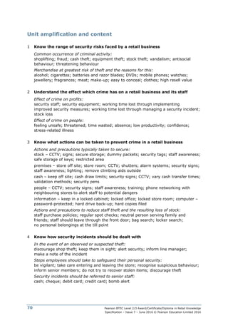 Pearson BTEC Level 2/3 Award/Certificate/Diploma in Retail Knowledge
Specification – Issue 7 – June 2016 © Pearson Education Limited 2016
70
Unit amplification and content
1 Know the range of security risks faced by a retail business
Common occurrence of criminal activity:
shoplifting; fraud; cash theft; equipment theft; stock theft; vandalism; antisocial
behaviour; threatening behaviour
Merchandise at greatest risk of theft and the reasons for this:
alcohol; cigarettes; batteries and razor blades; DVDs; mobile phones; watches;
jewellery; fragrances; meat; make-up; easy to conceal; clothes; high resell value
2 Understand the effect which crime has on a retail business and its staff
Effect of crime on profits:
security staff; security equipment; working time lost through implementing
improved security measures; working time lost through managing a security incident;
stock loss
Effect of crime on people:
feeling unsafe; threatened; time wasted; absence; low productivity; confidence;
stress-related illness
3 Know what actions can be taken to prevent crime in a retail business
Actions and precautions typically taken to secure:
stock – CCTV; signs; secure storage; dummy packets; security tags; staff awareness;
safe storage of keys; restricted area
premises – store off site; store room; CCTV; shutters; alarm systems; security signs;
staff awareness; lighting; remove climbing aids outside
cash – keep off site; cash draw limits; security signs; CCTV; vary cash transfer times;
validation methods; security pens
people – CCTV; security signs; staff awareness; training; phone networking with
neighbouring stores to alert staff to potential dangers
information – keep in a locked cabinet; locked office; locked store room; computer –
password-protected; hard drive back-up; hard copies filed
Actions and precautions to reduce staff theft and the resulting loss of stock:
staff purchase policies; regular spot checks; neutral person serving family and
friends; staff should leave through the front door; bag search; locker search;
no personal belongings at the till point
4 Know how security incidents should be dealt with
In the event of an observed or suspected theft:
discourage shop theft; keep them in sight; alert security; inform line manager;
make a note of the incident
Steps employees should take to safeguard their personal security:
be vigilant; take care entering and leaving the store; recognise suspicious behaviour;
inform senior members; do not try to recover stolen items; discourage theft
Security incidents should be referred to senior staff:
cash; cheque; debit card; credit card; bomb alert
 
