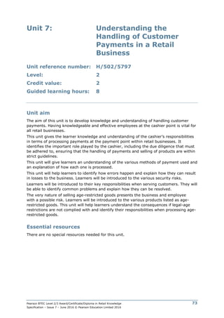 Pearson BTEC Level 2/3 Award/Certificate/Diploma in Retail Knowledge
Specification – Issue 7 – June 2016 © Pearson Education Limited 2016
73
Unit 7: Understanding the
Handling of Customer
Payments in a Retail
Business
Unit reference number: H/502/5797
Level: 2
Credit value: 2
Guided learning hours: 8
Unit aim
The aim of this unit is to develop knowledge and understanding of handling customer
payments. Having knowledgeable and effective employees at the cashier point is vital for
all retail businesses.
This unit gives the learner knowledge and understanding of the cashier’s responsibilities
in terms of processing payments at the payment point within retail businesses. It
identifies the important role played by the cashier, including the due diligence that must
be adhered to, ensuring that the handling of payments and selling of products are within
strict guidelines.
This unit will give learners an understanding of the various methods of payment used and
an explanation of how each one is processed.
This unit will help learners to identify how errors happen and explain how they can result
in losses to the business. Learners will be introduced to the various security risks.
Learners will be introduced to their key responsibilities when serving customers. They will
be able to identify common problems and explain how they can be resolved.
The very nature of selling age-restricted goods presents the business and employee
with a possible risk. Learners will be introduced to the various products listed as age-
restricted goods. This unit will help learners understand the consequences if legal-age
restrictions are not complied with and identify their responsibilities when processing age-
restricted goods.
Essential resources
There are no special resources needed for this unit.
 