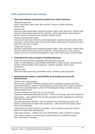 Pearson BTEC Level 2/3 Award/Certificate/Diploma in Retail Knowledge
Specification – Issue 7 – June 2016 © Pearson Education Limited 2016
75
Unit amplification and content
1 Know the methods of payment accepted from retail customers
Methods of payment:
cash; credit cards; debit cards; gift vouchers; coupons; loyalty vouchers,
loyalty cards
Process cash:
electronic scanning/barcode recognition/vendor codes; enter item price; confirm total
amount; check amount given by the customer; verify authenticity; place money in
the till; count out change to the customer; provide receipt
Process credit and debit cards:
chip and pin machines; electronic scanning/barcode recognition/vendor codes; enter
item price; confirm total; enter card into the reader; ask customer to enter pin; hand
back their card with a receipt
Process gift vouchers:
electronic scanning/barcode recognition/vendor codes; enter item price; confirm total
amount; check amount given by the customer; verify authenticity; place voucher/
coupon on the till; cannot be exchanged for cash; check expiry date; provide receipt
2 Understand the risks involved in handling payments
Errors that can arise when accepting cash payments at the till:
under- or overcharging; wrong change; counterfeit or stolen money; reduced levels
of cash; reduced profits; lose customers; customer goodwill; return visits;
authenticity
Security risks:
debit and credit card fraud; counterfeit money; till theft; faulty equipment
3 Understand the cashier’s responsibility for providing service at the
payment point
Cashier’s key responsibilities:
serve quickly; politely; efficiently; dealing with as individuals; process payments;
process transactions; answer enquiries/queries; returning an item; ensure customers
leave with a good impression; ensure till has adequate change; maintain security;
follow company policy
Common problems and how they can be resolved:
customers returning/exchanging products – refund or exchange; deal with complaints
long queues – open additional till; process payments quickly; apologise to customers;
staff help with packing
card payments being declined – ask for another form of payment; be polite and
tactful; customer has no other form of payment – offer to store their goods; return
them to the shop floor
customer has no funds to pay for the goods – ask if customer would like to leave
goods and return later with payment
under-age customer – politely ask to see identification; allow or decline purchase
poor service; product or pricing issues; faulty equipment; insufficient change –
call a supervisor or manager
 