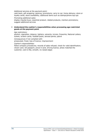 Pearson BTEC Level 2/3 Award/Certificate/Diploma in Retail Knowledge
Specification – Issue 7 – June 2016 © Pearson Education Limited 2016
76
Additional services at the payment point:
cash-back; gift wrapping; packing; promotions; carry to car; home delivery; store or
loyalty cards; stock availability; additional items such as stamps/phone top-ups
Promoting additional sales:
display impulse buys; essential product; related products; mention promotions;
suggest additional services
4 Understand the cashier’s responsibilities when processing age-restricted
goods at the payment point
Age restrictions:
alcohol; cigarettes; tobacco; lighters; solvents; knives; fireworks; National Lottery
tickets; scratch cards; football pools; aerosol paints; petrol
Consequences if not complied with:
prosecuted; fined; loss of licence; imprisonment
Cashier’s responsibilities:
follow company procedures; records of sales refused; check for valid identification;
citizen card; UK passport; prove it card; driving licence; photo matched the
customer; card is flat, smooth, no raised edges
 