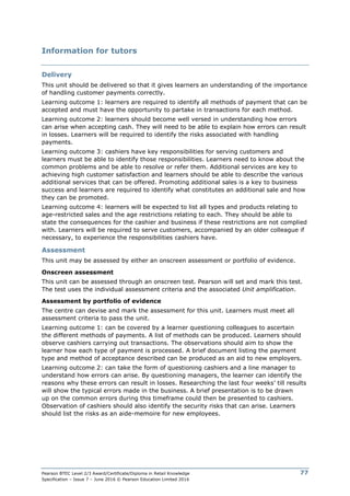 Pearson BTEC Level 2/3 Award/Certificate/Diploma in Retail Knowledge
Specification – Issue 7 – June 2016 © Pearson Education Limited 2016
77
Information for tutors
Delivery
This unit should be delivered so that it gives learners an understanding of the importance
of handling customer payments correctly.
Learning outcome 1: learners are required to identify all methods of payment that can be
accepted and must have the opportunity to partake in transactions for each method.
Learning outcome 2: learners should become well versed in understanding how errors
can arise when accepting cash. They will need to be able to explain how errors can result
in losses. Learners will be required to identify the risks associated with handling
payments.
Learning outcome 3: cashiers have key responsibilities for serving customers and
learners must be able to identify those responsibilities. Learners need to know about the
common problems and be able to resolve or refer them. Additional services are key to
achieving high customer satisfaction and learners should be able to describe the various
additional services that can be offered. Promoting additional sales is a key to business
success and learners are required to identify what constitutes an additional sale and how
they can be promoted.
Learning outcome 4: learners will be expected to list all types and products relating to
age-restricted sales and the age restrictions relating to each. They should be able to
state the consequences for the cashier and business if these restrictions are not complied
with. Learners will be required to serve customers, accompanied by an older colleague if
necessary, to experience the responsibilities cashiers have.
Assessment
This unit may be assessed by either an onscreen assessment or portfolio of evidence.
Onscreen assessment
This unit can be assessed through an onscreen test. Pearson will set and mark this test.
The test uses the individual assessment criteria and the associated Unit amplification.
Assessment by portfolio of evidence
The centre can devise and mark the assessment for this unit. Learners must meet all
assessment criteria to pass the unit.
Learning outcome 1: can be covered by a learner questioning colleagues to ascertain
the different methods of payments. A list of methods can be produced. Learners should
observe cashiers carrying out transactions. The observations should aim to show the
learner how each type of payment is processed. A brief document listing the payment
type and method of acceptance described can be produced as an aid to new employers.
Learning outcome 2: can take the form of questioning cashiers and a line manager to
understand how errors can arise. By questioning managers, the learner can identify the
reasons why these errors can result in losses. Researching the last four weeks’ till results
will show the typical errors made in the business. A brief presentation is to be drawn
up on the common errors during this timeframe could then be presented to cashiers.
Observation of cashiers should also identify the security risks that can arise. Learners
should list the risks as an aide-memoire for new employees.
 