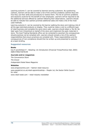 Pearson BTEC Level 2/3 Award/Certificate/Diploma in Retail Knowledge
Specification – Issue 7 – June 2016 © Pearson Education Limited 2016
78
Learning outcome 3: can be covered by learners serving customers. By questioning
cashiers, learners will be able to make a list of the common problems cashiers face and
how they use their skills and procedures to resolve them. The list of common problems
and solutions could be for the benefit of new employees. Learners will be required to list
the additional services offered by cashiers following their observations. Learners should
be able to indicate how cashiers promote additional sales and make a list of the most
used methods.
Learning outcome 4: can be covered by the learner walking the store and making a list of
all the age-restricted products on display. They could be make a visit to a different type
of retail business and complete the same store walk. Learners should obtain a ‘No ID, No
Sale’ pack from CitizenCard on behalf of the store and implement the pack materials in
store. The local Trading Standards office can be contacted to ascertain the consequences
should practices not be complied with. Learners should compile a list of the cashiers’
responsibilities that ensure practices are complied with. These responsibilities and the
consequences of non-compliance should then be written up and presented to cashiers
at a team briefing.
Suggested resources
Books
Cox R and Brittain P – Retailing: An Introduction (Financial Times/Prentice Hall, 2004)
ISBN 9780273678199
Journals and/or magazines
The Convenience Store
The Grocer
Independent Retail News Magazine
Websites
www.drapersonline.com – fashion retail resource
www.people1st.co.uk/retail-apprenticeships – People 1st, the Sector Skills Council
for retail
www.retail-week.com – retail industry newsletter
 