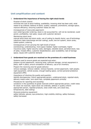 Pearson BTEC Level 2/3 Award/Certificate/Diploma in Retail Knowledge
Specification – Issue 7 – June 2016 © Pearson Education Limited 2016
81
Unit amplification and content
1 Understand the importance of having the right stock levels
Purpose of stock control:
minimise the cost of stock holding; availability; knowing what has been sold; what
needs to be ordered; balance of stock; quality; seasonal; promotions; storage space;
improve efficiency; ensuring customer needs are met
Consequences of inaccurate paperwork:
over-ordering/under-ordering; stock is not accounted for; will not be reordered; could
perish; profitability; lost sales; issues with customer demand
Maintaining stock level:
manual stock book and stock cards; use of coding to classify items; use of technology
(electronic data interchange and bar coding), audit; two bin system; stock cards;
coded system; ordering
Consequences of not carrying the right levels of stock:
overstocking; understocking; more space needed; higher overheads; higher
insurance costs; higher security costs; damages; obsolete stock; perished stock; loss
of sales; missed offers; customer dissatisfaction; poor availability; lack of storage
space; issues with customer demand
2 Understand how goods are received on the premises of a retail business
Systems used to ensure goods are expected and when:
prepare correct paperwork; receiving area; sufficient storage; correct equipment in
place; staff in place; ensure completion of delivery; use of an inventory
Prepare the receiving area for goods delivery:
remove wastage; remove rubbish; remove hazards; correct paperwork; right people;
right equipment; vehicle access; enough loading space; correct personal protective
equipment (PPE)
Importance of checking the quality and quantity:
identify discrepancies; inform appropriate person; undelivered stock; rejected stock;
delivery meets order; zero stock loss; complete paperwork correctly
Procedures for reporting and recording:
variations in the quantities of goods received (inform appropriate person, credit notes
for stock not received, reject stock not ordered); defects in quality (inform
appropriate person, rejected products, raise credit note, zero stock loss,
temperatures, date coding)
Personal protective equipment:
safety helmets; gloves; eye protection; high-visibility clothing; safety footwear;
safety harnesses
 