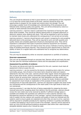 Pearson BTEC Level 2/3 Award/Certificate/Diploma in Retail Knowledge
Specification – Issue 7 – June 2016 © Pearson Education Limited 2016
83
Information for tutors
Delivery
This unit should be delivered so that it gives learners an understanding of how important
it is to have the correct stock levels at all times. Learners should be given the
opportunities to prepare for the receipt and receive stock into storage. This will
encourage a greater level of knowledge and understanding of the procedures to be
followed when checking quality and quantity. This unit will be enhanced by visits to a
variety of retail premises and distribution centres.
Learning outcome 1: learners need to understand the importance of having the right
stock levels available. They should be offered opportunities to complete paperwork or
electronic systems when dealing with stock. They will be expected to carry out duties
to maintain stock levels and understand the consequences if not carried out correctly.
Learning outcome 2: learners should become well versed in preparing for and accepting
delivered stock to the premises. They will be required to carry out both quantity and
quality checks and complete paperwork should any discrepancies arise. They will be
expected to understand what types of personal protective equipment are necessary.
Learning outcome 3: learners will need to know the various methods of storing stock and
types of handling techniques required. They should be given opportunities to check the
quality of stock on a regular basis and understand how to recognise any deterioration.
Assessment
This unit may be assessed by either an onscreen assessment or portfolio of evidence.
Onscreen assessment
This unit can be assessed through an onscreen test. Pearson will set and mark this test.
The test uses the individual assessment criteria and the associated Unit amplification.
Assessment by portfolio of evidence
The centre can devise and mark the assessment for this unit. Learners must meet all
assessment criteria to pass the unit.
Learning outcome 1: can be covered by the learner completing stock orders for various
commodity groups. Out-of-stock or low-stock items should be noted and reasons
obtained for why this is the case. Learners should make regular checks throughout the
day to check stock levels. Various commodity groups should be chosen to identify the
levels of stock at varying times. Learners can note bestsellers and slow sellers and
decide what actions to take to complement or remedy the levels. Evidence submitted
for assessment must include an explanation of the purpose of stock control and the
consequences of inaccurate paperwork. Learners are required to explain how stock levels
are maintained and the consequences to the retail outlet if the right levels of stock are
not maintained.
Learning outcome 2: can take the form of being responsible for preparing the stock-
received area and for accepting stock from delivery into the premises. Learners should
review the next orders due to be received to identify if sufficient storage space is
available and whether the quantities are sufficient to meet customer demand. Any
discrepancies should be reported to a line manager. Learners should prepare a listing
note to explain the key reasons why quantity and quality of stock are checked and the
systems used to ensure goods are expected and when they are due to arrive. Learners
will be required to complete procedures for reporting variations in quantity and defects
in quality and keeping a log of such to brief a line manager. Learners will be required to
draw up a list of all the personal protective equipment used within their retail business
alongside detailed reasons why it should be used.
 