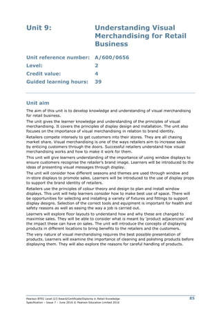 Pearson BTEC Level 2/3 Award/Certificate/Diploma in Retail Knowledge
Specification – Issue 7 – June 2016 © Pearson Education Limited 2016
85
Unit 9: Understanding Visual
Merchandising for Retail
Business
Unit reference number: A/600/0656
Level: 2
Credit value: 4
Guided learning hours: 39
Unit aim
The aim of this unit is to develop knowledge and understanding of visual merchandising
for retail business.
The unit gives the learner knowledge and understanding of the principles of visual
merchandising. It covers the principles of display design and installation. The unit also
focuses on the importance of visual merchandising in relation to brand identity.
Retailers compete intensely to get customers into their stores. They are all chasing
market share. Visual merchandising is one of the ways retailers aim to increase sales
by enticing customers through the doors. Successful retailers understand how visual
merchandising works and how to make it work for them.
This unit will give learners understanding of the importance of using window displays to
ensure customers recognise the retailer’s brand image. Learners will be introduced to the
ideas of presenting visual messages through display.
The unit will consider how different seasons and themes are used through window and
in-store displays to promote sales. Learners will be introduced to the use of display props
to support the brand identity of retailers.
Retailers use the principles of colour theory and design to plan and install window
displays. This unit will help learners consider how to make best use of space. There will
be opportunities for selecting and installing a variety of fixtures and fittings to support
display designs. Selection of the correct tools and equipment is important for health and
safety reasons as well as easing the way a job is carried out.
Learners will explore floor layouts to understand how and why these are changed to
maximise sales. They will be able to consider what is meant by ‘product adjacencies’ and
the impact these can have on sales. The unit will introduce the concepts of displaying
products in different locations to bring benefits to the retailers and the customers.
The very nature of visual merchandising requires the best possible presentation of
products. Learners will examine the importance of cleaning and polishing products before
displaying them. They will also explore the reasons for careful handling of products.
 
