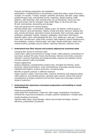 Pearson BTEC Level 2/3 Award/Certificate/Diploma in Retail Knowledge
Specification – Issue 7 – June 2016 © Pearson Education Limited 2016
88
Fixtures and fittings preparation and installation:
presentation; complementary to merchandise; scaled floor plans; types of fixtures;
rounder; tri rounder; T-stand; straight; waterfall; showcase; slat wall; cubes; tables;
parallel hanging rods; merchandise counts; assembly; display loading; traffic
patterns; safe assembly; clear working area; set up framework; secure all nuts;
bolts and screws; test for strength; hang visible ‘flags’ on all arms and rods;
fill with merchandise; dismantling and storage
Tools and equipment for themed display:
thematic design plan; merchandise; display props; art objects; artificial grass or
snow; flowers; cane and bamboo; ribbons; braids and bows; banners; baskets and
pots; barrels and boxes; decorative screens and panels; floor coverings; paper and
cardboard; pedestals; textiles; antiques; wallpapers; block foam; fibre board;
plywood; glass; paint; well-equipped tool box; pins; staple gun; glue gun; invisible
nylon wire; screwdrivers; utility knife; scissors; tape measure; picture-hanging wire;
fine sandpaper; erasers; masking tape; duct tape; double-sided tape; steam iron;
clothes brushes; portable vacuum cleaner; cleaning materials; extension cords
4 Understand how floor layouts and product adjacencies maximise sales
Changing floor layout to maximise sales:
create order; sales environments to change ‘mood’; traffic patterns; presentation of
new stock; product life cycle; fixture maintenance; fashions and trends; consumer
interests; customer familiarity and shopping habits; seasons and calendar events;
increase customer traffic and footfall
Product adjacencies:
product categories; complementary product sets; arranged into themes; closer
proximity; logical presentation; cross merchandising; encourage impulse buying;
highlights loss leaders; product promotion; increasing sales
Benefits of specific products in different locations:
meets customer needs; maximises sales; customer familiarity and shopping habits;
traffic patterns; merchandise groups; represent sales volume; ethical and cultural
considerations of target customers and how floor layout can encourage a diverse
range of customers
5 Understand the importance of product preparation and handling in visual
merchandising
Cleaning and polishing products:
create good first impressions; create the right image; presentation of products;
enhance the visual look of products; increase customer satisfaction; increase sales
Careful handling of products:
maintain sales value; avoid damage; reduce loss through shrinkage; improve
efficiency; presentation of products
 