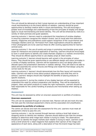 Pearson BTEC Level 2/3 Award/Certificate/Diploma in Retail Knowledge
Specification – Issue 7 – June 2016 © Pearson Education Limited 2016
89
Information for tutors
Delivery
This unit should be delivered so that it gives learners an understanding of how important
visual merchandising is to the brand identity of retailers. Learners should be given
opportunities to develop creative skills in visual merchandising. This will encourage a
greater level of knowledge and understanding of how the principles of display and design
apply to visual merchandising and brand identity. This unit will be enhanced by visits to a
variety of retail premises and guest speakers.
Learning outcome 1: learners need to understand the importance of window displays
in ensuring customers recognise the retailer’s brand. Use of visual aids from television
adverts, magazines and publications could support recognition of the visual themes and
messages retailers send out. Permission from retail organisations should be obtained
if their photographs are to be used but these do offer exciting opportunities for learner-
centred work.
Learning outcome 2: the use of events and props in promoting merchandise gives great
scope for interactive and practical application of learning. Learners should be encouraged
to work in small teams to identify and create thematic displays in a realistic environment.
They should be offered opportunities to use display props at retail events.
Learning outcome 3: learners should become well versed in the principles of colour
theory. They should be given opportunities to use different design and colour principles in
a variety of display scenarios. Learners will be expected to carry out design plans and
allocate space and presentation elements in realistic settings. They will need to be able to
select and assemble the correct fixtures and fittings and install the final design using the
correct tools for the job.
Learning outcome 4: learners’ should demonstrate how the floor layout will maximise
sales. Learners will need to know about product adjacencies and what they aim to
achieve. Learners’ designs should also highlight the benefits of placing products in
specific locations.
Learning outcome 5: during the creation of any display learners will be expected to
understand the need for product preparation and handling. They will be expected to
prepare, clean and polish products to create the right impressions. Learners should be
held responsible for the careful handling of products and merchandise when setting up
displays.
Assessment
This unit may be assessed by either an onscreen assessment or portfolio of evidence.
Onscreen assessment
This unit can be assessed through an onscreen test. Pearson will set and mark this test.
The test uses the individual assessment criteria and the associated Unit amplification.
Assessment by portfolio of evidence
The centre can devise and mark the assessment for this unit. Learners must meet all
assessment criteria to pass the unit.
Learning outcome 1: can be covered through learners visiting a local high street or
shopping centre to identify two retailers. Learners should observe and note the window
displays to determine what image each retailer is trying to create. The observations
should aim to identify the target markets each retailer is trying to reach. Learners could
write a brief article for a retail magazine that explains their opinion of the image and
appearance of each store, along with a description of how the brand image has been
 