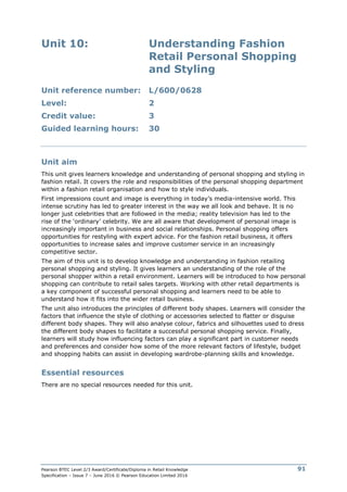 Pearson BTEC Level 2/3 Award/Certificate/Diploma in Retail Knowledge
Specification – Issue 7 – June 2016 © Pearson Education Limited 2016
91
Unit 10: Understanding Fashion
Retail Personal Shopping
and Styling
Unit reference number: L/600/0628
Level: 2
Credit value: 3
Guided learning hours: 30
Unit aim
This unit gives learners knowledge and understanding of personal shopping and styling in
fashion retail. It covers the role and responsibilities of the personal shopping department
within a fashion retail organisation and how to style individuals.
First impressions count and image is everything in today’s media-intensive world. This
intense scrutiny has led to greater interest in the way we all look and behave. It is no
longer just celebrities that are followed in the media; reality television has led to the
rise of the ‘ordinary’ celebrity. We are all aware that development of personal image is
increasingly important in business and social relationships. Personal shopping offers
opportunities for restyling with expert advice. For the fashion retail business, it offers
opportunities to increase sales and improve customer service in an increasingly
competitive sector.
The aim of this unit is to develop knowledge and understanding in fashion retailing
personal shopping and styling. It gives learners an understanding of the role of the
personal shopper within a retail environment. Learners will be introduced to how personal
shopping can contribute to retail sales targets. Working with other retail departments is
a key component of successful personal shopping and learners need to be able to
understand how it fits into the wider retail business.
The unit also introduces the principles of different body shapes. Learners will consider the
factors that influence the style of clothing or accessories selected to flatter or disguise
different body shapes. They will also analyse colour, fabrics and silhouettes used to dress
the different body shapes to facilitate a successful personal shopping service. Finally,
learners will study how influencing factors can play a significant part in customer needs
and preferences and consider how some of the more relevant factors of lifestyle, budget
and shopping habits can assist in developing wardrobe-planning skills and knowledge.
Essential resources
There are no special resources needed for this unit.
 