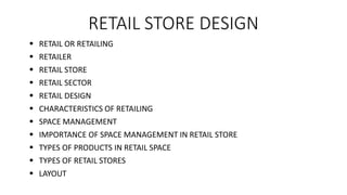 RETAIL STORE DESIGN
 RETAIL OR RETAILING
 RETAILER
 RETAIL STORE
 RETAIL SECTOR
 RETAIL DESIGN
 CHARACTERISTICS OF RETAILING
 SPACE MANAGEMENT
 IMPORTANCE OF SPACE MANAGEMENT IN RETAIL STORE
 TYPES OF PRODUCTS IN RETAIL SPACE
 TYPES OF RETAIL STORES
 LAYOUT
 