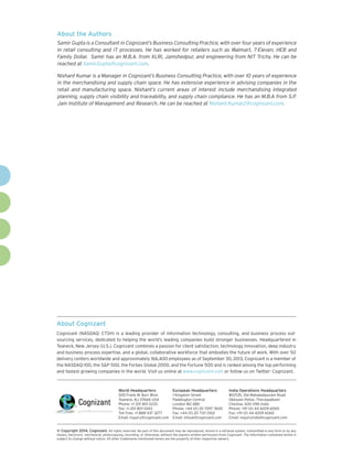 About the Authors
Samir Gupta is a Consultant in Cognizant’s Business Consulting Practice, with over four years of experience
in retail consulting and IT processes. He has worked for retailers such as Walmart, 7-Eleven, HEB and
Family Dollar. Samir has an M.B.A. from XLRI, Jamshedpur, and engineering from NIT Trichy. He can be
reached at Samir.Gupta@cognizant.com.
Nishant Kumar is a Manager in Cognizant’s Business Consulting Practice, with over 10 years of experience
in the merchandising and supply chain space. He has extensive experience in advising companies in the
retail and manufacturing space. Nishant’s current areas of interest include merchandising integrated
planning, supply chain visibility and traceability, and supply chain compliance. He has an M.B.A from S.P.
Jain Institute of Management and Research. He can be reached at Nishant.Kumar2@cognizant.com.

About Cognizant
Cognizant (NASDAQ: CTSH) is a leading provider of information technology, consulting, and business process outsourcing services, dedicated to helping the world’s leading companies build stronger businesses. Headquartered in
Teaneck, New Jersey (U.S.), Cognizant combines a passion for client satisfaction, technology innovation, deep industry
and business process expertise, and a global, collaborative workforce that embodies the future of work. With over 50
delivery centers worldwide and approximately 166,400 employees as of September 30, 2013, Cognizant is a member of
the NASDAQ-100, the S&P 500, the Forbes Global 2000, and the Fortune 500 and is ranked among the top performing
and fastest growing companies in the world. Visit us online at www.cognizant.com or follow us on Twitter: Cognizant.

World Headquarters

European Headquarters

India Operations Headquarters

500 Frank W. Burr Blvd.
Teaneck, NJ 07666 USA
Phone: +1 201 801 0233
Fax: +1 201 801 0243
Toll Free: +1 888 937 3277
Email: inquiry@cognizant.com

1 Kingdom Street
Paddington Central
London W2 6BD
Phone: +44 (0) 20 7297 7600
Fax: +44 (0) 20 7121 0102
Email: infouk@cognizant.com

#5/535, Old Mahabalipuram Road
Okkiyam Pettai, Thoraipakkam
Chennai, 600 096 India
Phone: +91 (0) 44 4209 6000
Fax: +91 (0) 44 4209 6060
Email: inquiryindia@cognizant.com

©
­­ Copyright 2014, Cognizant. All rights reserved. No part of this document may be reproduced, stored in a retrieval system, transmitted in any form or by any
means, electronic, mechanical, photocopying, recording, or otherwise, without the express written permission from Cognizant. The information contained herein is
subject to change without notice. All other trademarks mentioned herein are the property of their respective owners.

 
