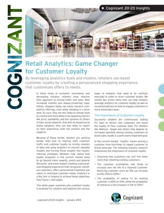 • Cognizant 20-20 Insights

Retail Analytics: Game Changer
for Customer Loyalty
By leveraging analytics tools and models, retailers can boost
customer loyalty by creating a personalized shopping experience
that customizes offers to needs.
In these times of economic uncertainty and
decreasing margins, retailers must improve
their approach to driving traffic and sales. With
increased mobility and always-connected capabilities, shoppers today can easily research competitive offerings, even while standing in a store
aisle. As such, they are less likely to remain loyal
to a brand and more likely to be swayed by factors
like price, availability and the opinions of others
in their social networks. And with increased social
media adoption, they are also likely to report
on their experience, both the positive and the
negative.
Because of these trends, retailers are working
harder than ever to improve both customer
traffic and customer loyalty by mining volumes
of data and using analytics to uncover valuable
insights and turning those insights into loyaltyinducing strategies. Retailers now realize that
loyalty programs in the current market need
to go beyond mere rewards, points and general
discounts, and move toward creating a personalized shopping experience that recognizes individual customers, offers personalized treatment and
caters to individual customer needs. Analytics is
a key tool in helping to achieve these objectives
(see Figure 1, next page).
This white paper examines why customer loyalty
is essential for retailers and explores the various

cognizant 20-20 insights | january 2014

types of analytics that need to be carefully
executed in order to drive customer loyalty. We
outline key action items that can help retailers
leverage analytics for customer loyalty, as well as
recommendations on how to engage customers in
more meaningful ways.

The Importance of Customer Loyalty
Successful retailers are continuously looking
for ways to attract new customers and boost
the loyalty of their customer base. For retailers
like Walmart, Target and others that depend on
increased spending among existing customers to
boost sales, loyalty is a particularly important goal.
In the current market, “loyalty” means moving a
customer from first-timer, to repeat customer, to
brand advocate. The following industry research
emphasizes the importance of customer loyalty:

•	 Acquiring new customers can cost five times
more than retaining existing customers.1

•	 The

customer profitability rate tends to
increase over the life of a retained customer.
Reducing customer churn by 5% can increase
profits 25% to 125%.2

•	 The

probability of selling to an existing
customer is 60% to 70%, while the probability
of selling to a new prospect is 5% to 20%.3

 