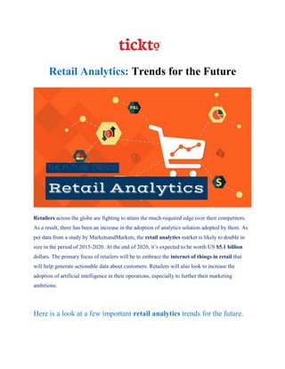 Retail Analytics: Trends for the Future
Retailers across the globe are fighting to attain the much-required edge over their competitors.
As a result, there has been an increase in the adoption of analytics solution adopted by them. As
per data from a study by MarketsandMarkets, the retail analytics market is likely to double in
size in the period of 2015-2020. At the end of 2020, it’s expected to be worth US $5.1 billion
dollars. The primary focus of retailers will be to embrace the internet of things in retail that
will help generate actionable data about customers. Retailers will also look to increase the
adoption of artificial intelligence in their operations, especially to further their marketing
ambitions.
Here is a look at a few important retail analytics trends for the future.
 
