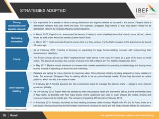 For updated information, please visit www.ibef.orgRetail19
STRATEGIES ADOPTED
 It is imperative for a retailer to have a strong distribution and logistic network to succeed in this sector. Players follow a
distribution network that suits them the best. For example, Shoppers Stop follows a “hub and spoke” model for its
distribution network to increase efficiency and productivity
Strong
distribution and
logistic network
 In March 2017, PepsiCo Inc. announced the launch of ready to cook breakfast items like khichdi, dosa, idli etc., which
would be sold under the brand namely Quaker Nutri Foods
 In March 2017, Parle launched Frooti its iconic drink in a fizzy version, it’s the first innovation in the brand since its launch
32 years ago.
Marketing
innovation
 As of February 2017, Tanishq is focusing on expanding its large format-retailing concept, with re-launching their
showrooms in Velachery.
 The Future Group will set up 4000 “neighbourhood” retail stores in the next 3-5 years as a part of its focus on small
stores. The brand will increase the number of stores from 538 in March 2017 to 1000 by September 2018.
 In May 2017, Myntra voiced intentions to increase their market penetration by spending on technology and buying more
brands instead of spending on discounts and marketing.
Focus
 Retailers are opting for many channel to maximise sales, Omni-channel retailing is being adopted by many retailers in
India. For example, Shoppers Stop is making efforts to be an omni-channel retailer. Ezone has launched an online
platform, which has led to increase in sales
 In February 2017, Myntra became the 1st e-commerce brand to manage the fashion brand -- Mango’s omni channel
presence, globally.
 As of February 2018, Paytm Mall has decided to enter into physical retail and planned to set up a brick-and-mortar store
in New Delhi, co-branded with Red Tape shoes, where customers can walk in, scan product bar codes, browse and
make purchases via its mobile app. The company is targeting 400 stores by February 2019.
 In February 2018, Amazon launched its food retailing business called Amazon Retail India Pvt Ltd In Pune, India on a
pilot basis, thereby becoming the first foreign ecommerce company to stock and sell food products directly to consumers.
Omni-channel
retailing
Source: Company website
 